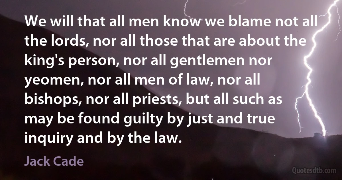 We will that all men know we blame not all the lords, nor all those that are about the king's person, nor all gentlemen nor yeomen, nor all men of law, nor all bishops, nor all priests, but all such as may be found guilty by just and true inquiry and by the law. (Jack Cade)