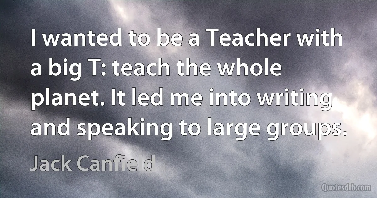 I wanted to be a Teacher with a big T: teach the whole planet. It led me into writing and speaking to large groups. (Jack Canfield)