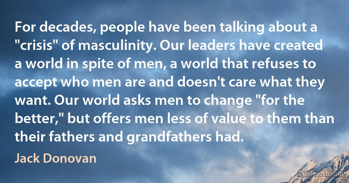 For decades, people have been talking about a "crisis" of masculinity. Our leaders have created a world in spite of men, a world that refuses to accept who men are and doesn't care what they want. Our world asks men to change "for the better," but offers men less of value to them than their fathers and grandfathers had. (Jack Donovan)