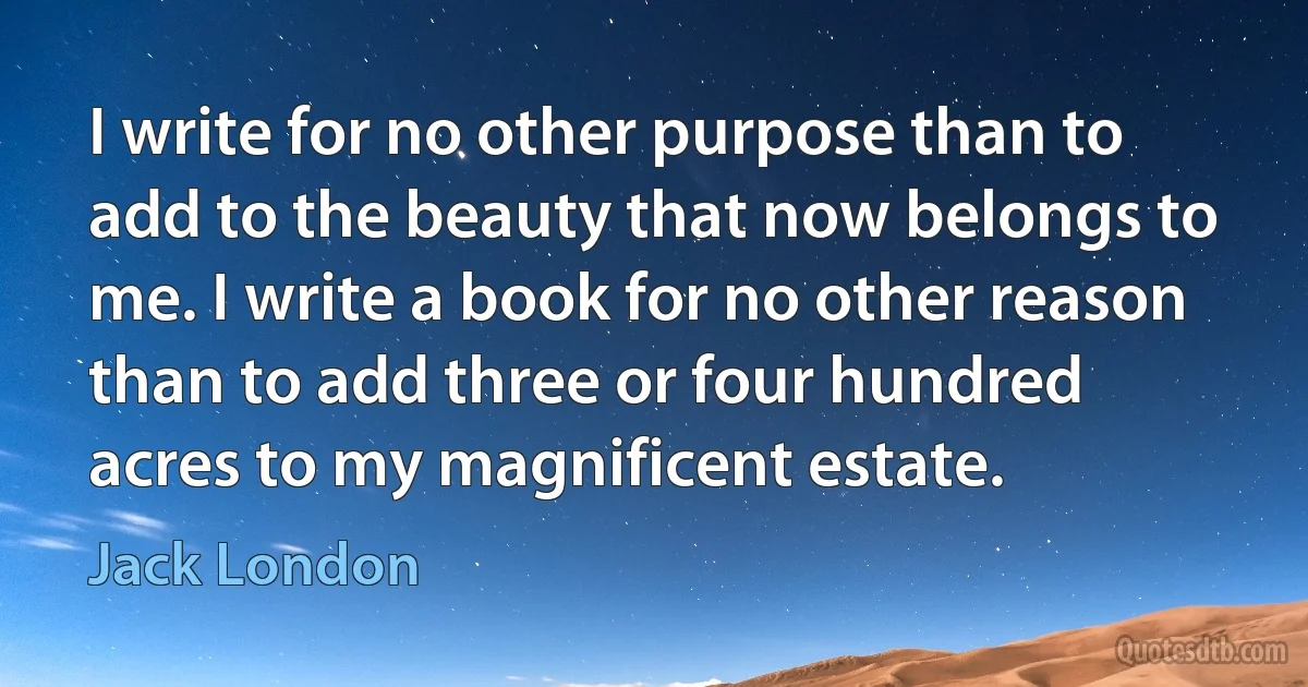 I write for no other purpose than to add to the beauty that now belongs to me. I write a book for no other reason than to add three or four hundred acres to my magnificent estate. (Jack London)