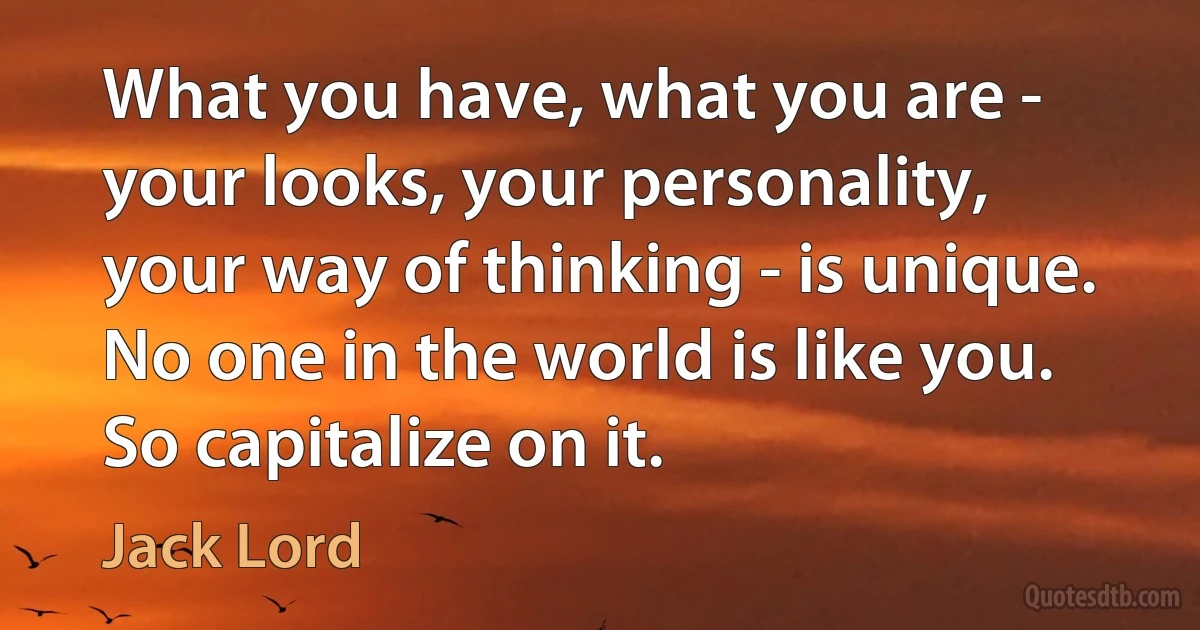 What you have, what you are - your looks, your personality, your way of thinking - is unique. No one in the world is like you. So capitalize on it. (Jack Lord)