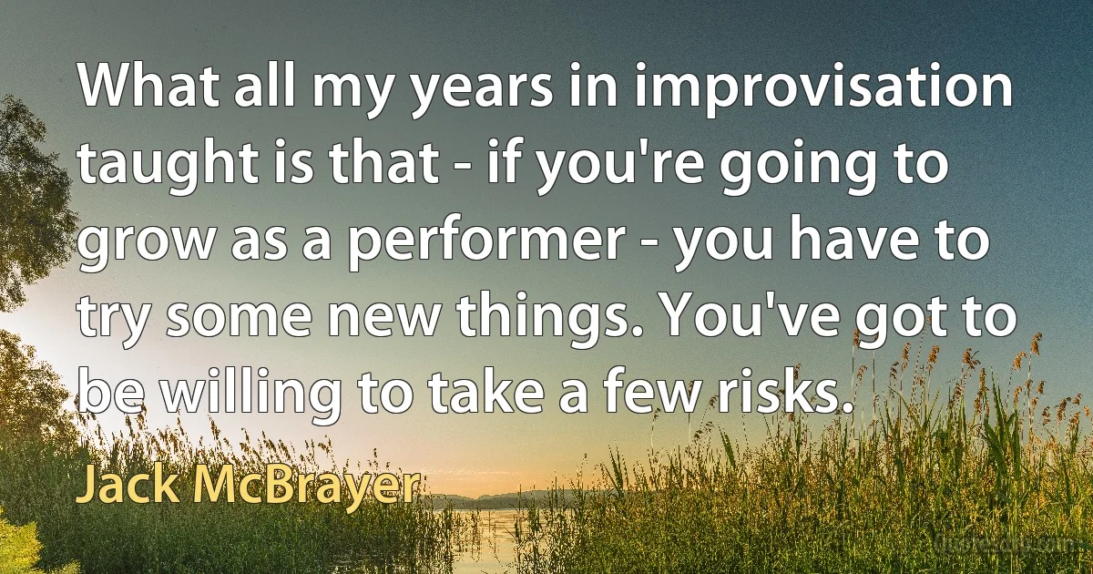 What all my years in improvisation taught is that - if you're going to grow as a performer - you have to try some new things. You've got to be willing to take a few risks. (Jack McBrayer)