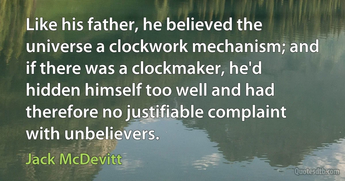 Like his father, he believed the universe a clockwork mechanism; and if there was a clockmaker, he'd hidden himself too well and had therefore no justifiable complaint with unbelievers. (Jack McDevitt)