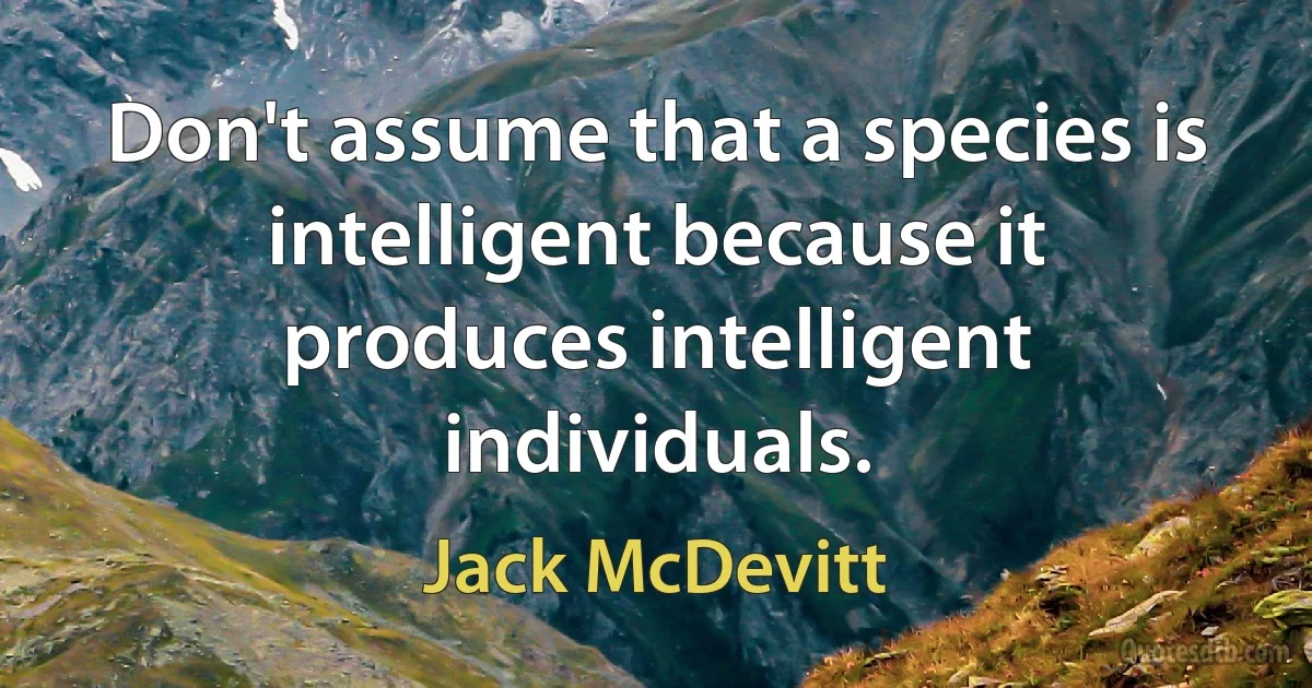 Don't assume that a species is intelligent because it produces intelligent individuals. (Jack McDevitt)