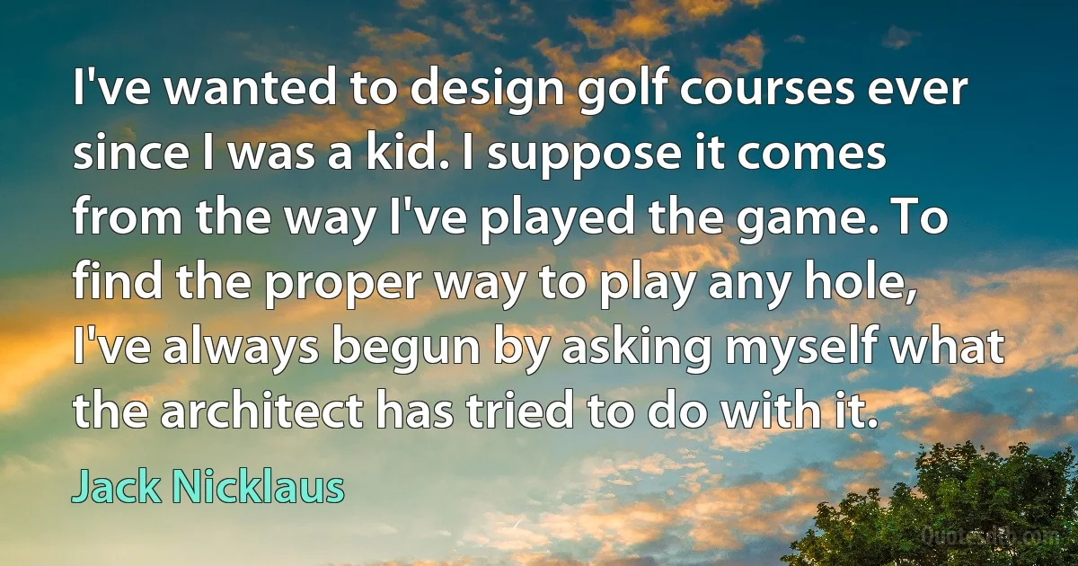 I've wanted to design golf courses ever since I was a kid. I suppose it comes from the way I've played the game. To find the proper way to play any hole, I've always begun by asking myself what the architect has tried to do with it. (Jack Nicklaus)