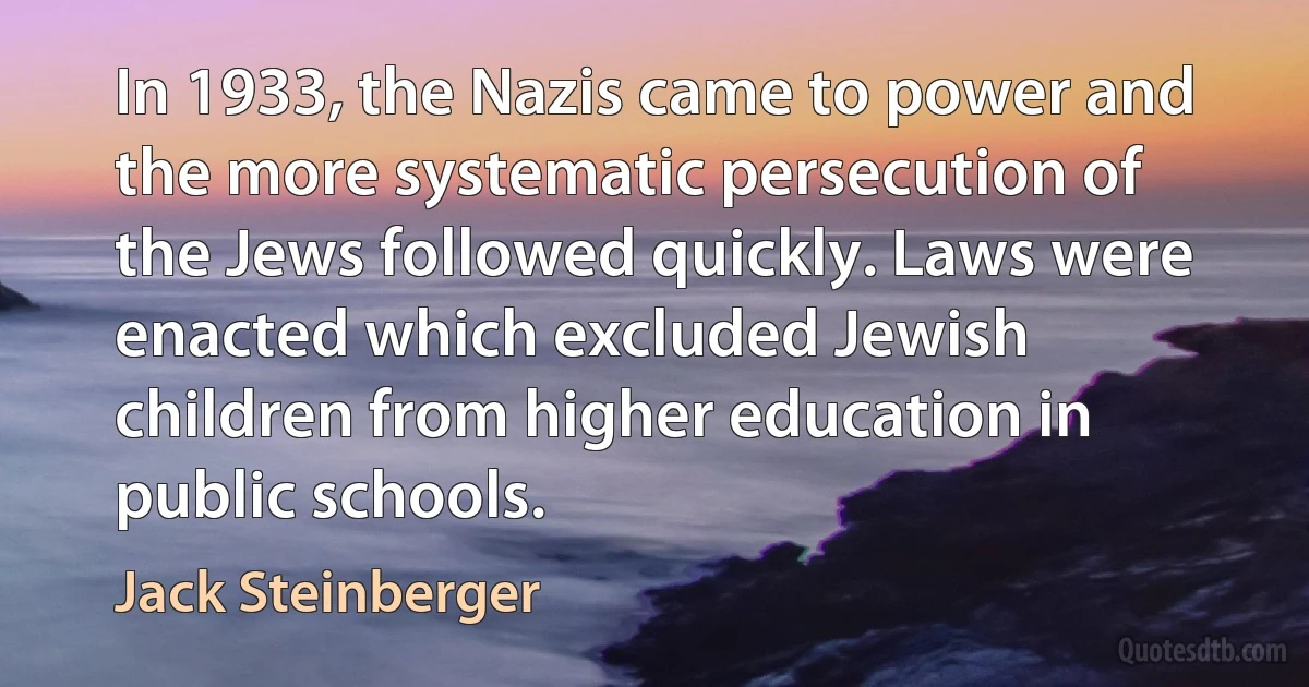 In 1933, the Nazis came to power and the more systematic persecution of the Jews followed quickly. Laws were enacted which excluded Jewish children from higher education in public schools. (Jack Steinberger)