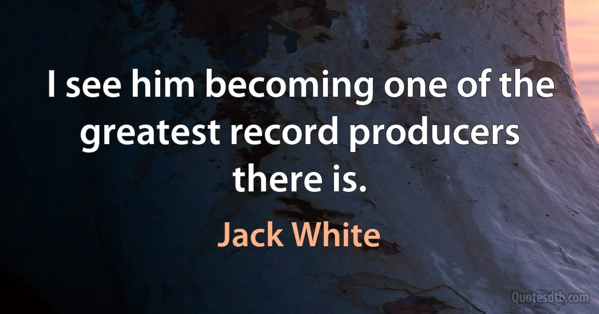 I see him becoming one of the greatest record producers there is. (Jack White)