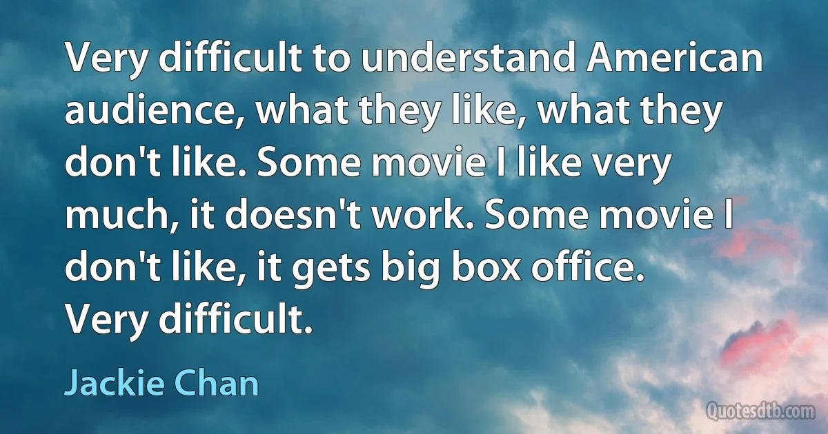 Very difficult to understand American audience, what they like, what they don't like. Some movie I like very much, it doesn't work. Some movie I don't like, it gets big box office. Very difficult. (Jackie Chan)