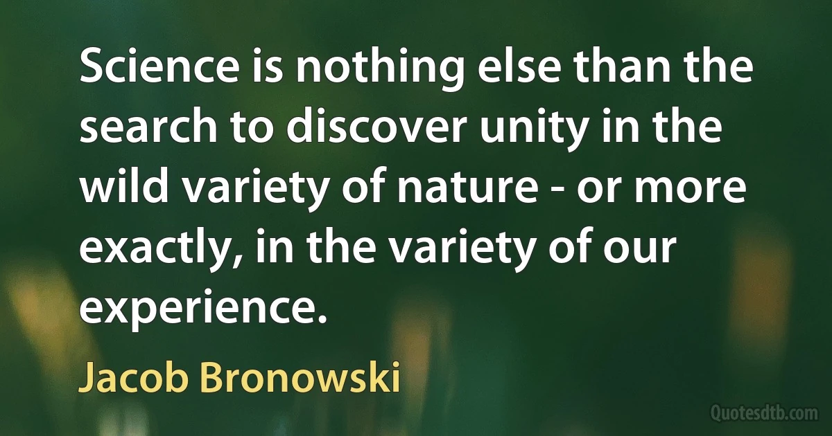 Science is nothing else than the search to discover unity in the wild variety of nature - or more exactly, in the variety of our experience. (Jacob Bronowski)