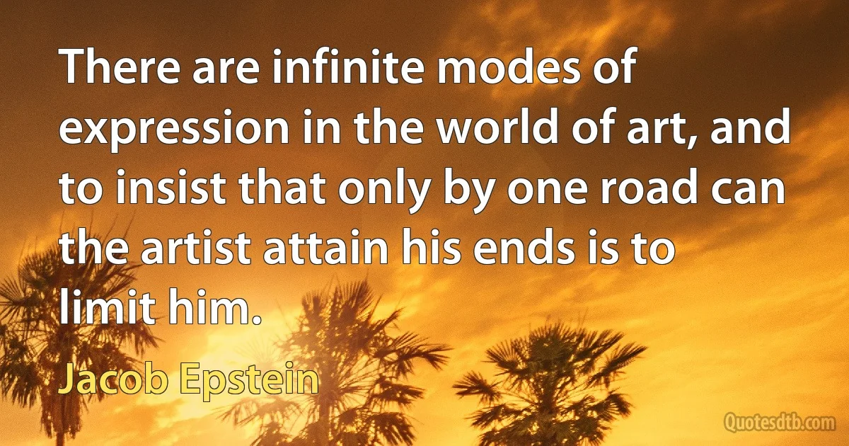 There are infinite modes of expression in the world of art, and to insist that only by one road can the artist attain his ends is to limit him. (Jacob Epstein)