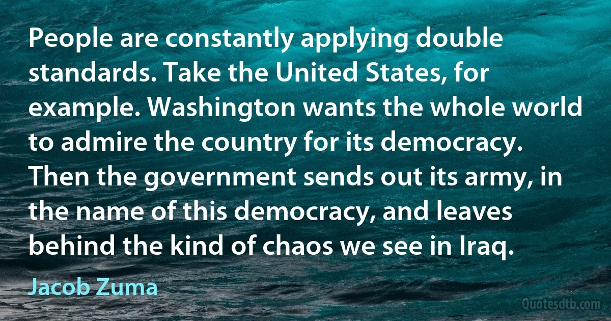 People are constantly applying double standards. Take the United States, for example. Washington wants the whole world to admire the country for its democracy. Then the government sends out its army, in the name of this democracy, and leaves behind the kind of chaos we see in Iraq. (Jacob Zuma)