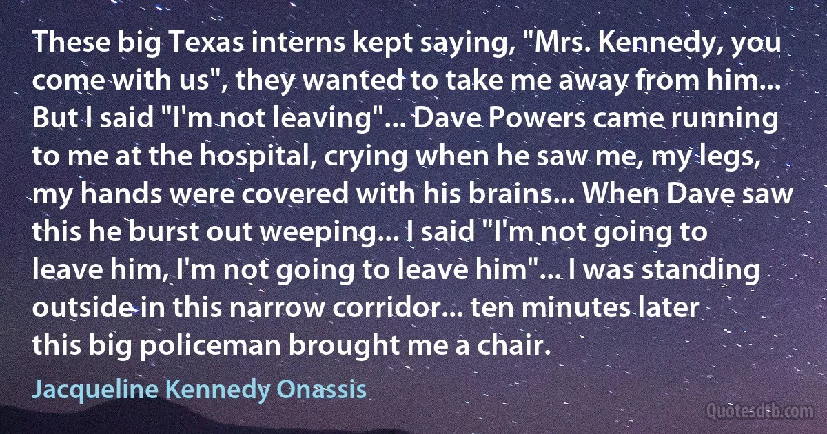 These big Texas interns kept saying, "Mrs. Kennedy, you come with us", they wanted to take me away from him... But I said "I'm not leaving"... Dave Powers came running to me at the hospital, crying when he saw me, my legs, my hands were covered with his brains... When Dave saw this he burst out weeping... I said "I'm not going to leave him, I'm not going to leave him"... I was standing outside in this narrow corridor... ten minutes later this big policeman brought me a chair. (Jacqueline Kennedy Onassis)