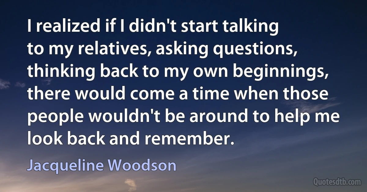 I realized if I didn't start talking to my relatives, asking questions, thinking back to my own beginnings, there would come a time when those people wouldn't be around to help me look back and remember. (Jacqueline Woodson)