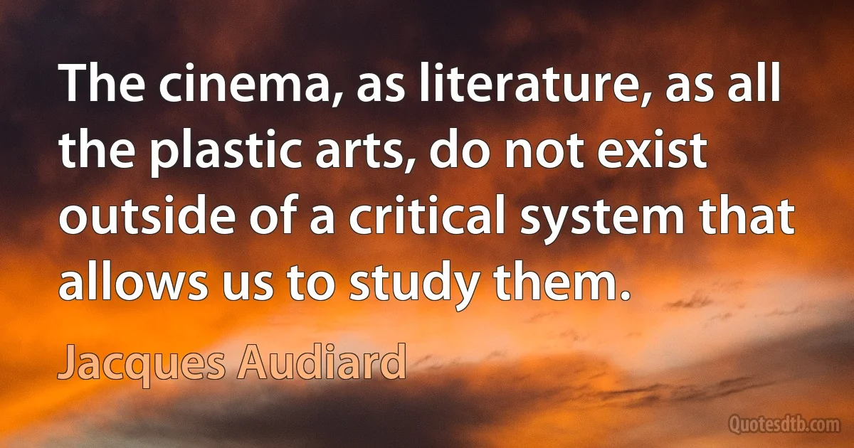 The cinema, as literature, as all the plastic arts, do not exist outside of a critical system that allows us to study them. (Jacques Audiard)