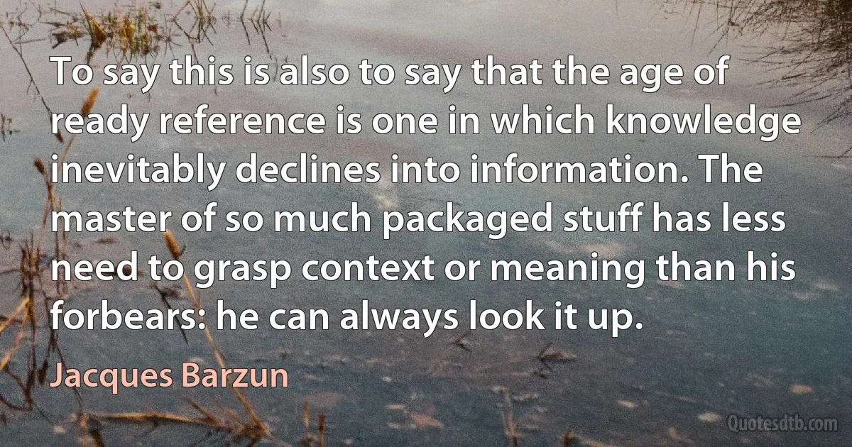 To say this is also to say that the age of ready reference is one in which knowledge inevitably declines into information. The master of so much packaged stuff has less need to grasp context or meaning than his forbears: he can always look it up. (Jacques Barzun)