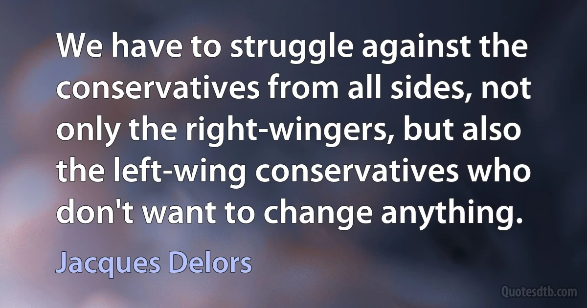 We have to struggle against the conservatives from all sides, not only the right-wingers, but also the left-wing conservatives who don't want to change anything. (Jacques Delors)