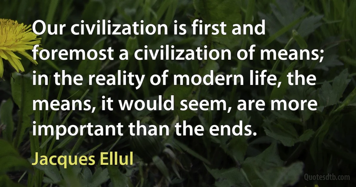 Our civilization is first and foremost a civilization of means; in the reality of modern life, the means, it would seem, are more important than the ends. (Jacques Ellul)