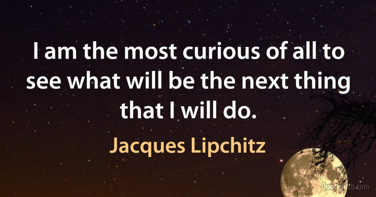 I am the most curious of all to see what will be the next thing that I will do. (Jacques Lipchitz)