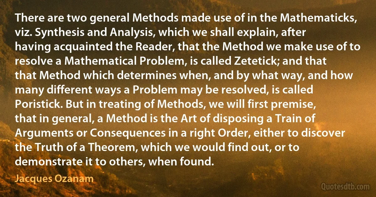 There are two general Methods made use of in the Mathematicks, viz. Synthesis and Analysis, which we shall explain, after having acquainted the Reader, that the Method we make use of to resolve a Mathematical Problem, is called Zetetick; and that that Method which determines when, and by what way, and how many different ways a Problem may be resolved, is called Poristick. But in treating of Methods, we will first premise, that in general, a Method is the Art of disposing a Train of Arguments or Consequences in a right Order, either to discover the Truth of a Theorem, which we would find out, or to demonstrate it to others, when found. (Jacques Ozanam)