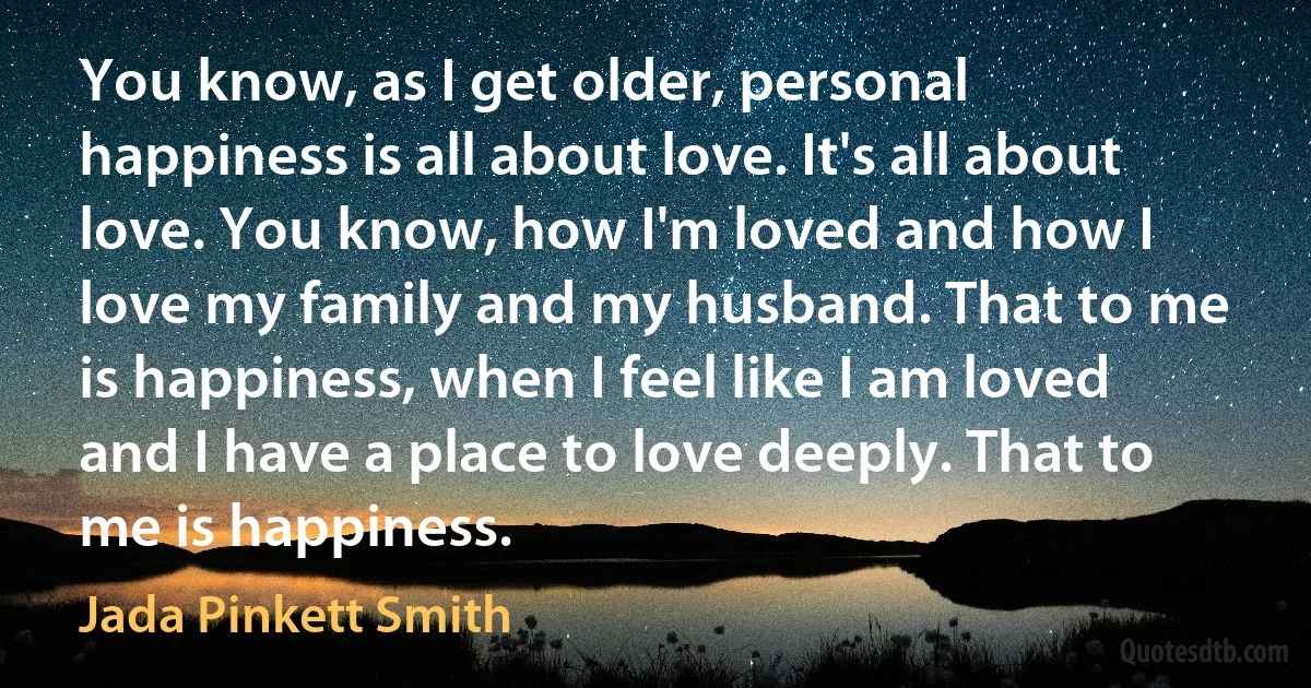 You know, as I get older, personal happiness is all about love. It's all about love. You know, how I'm loved and how I love my family and my husband. That to me is happiness, when I feel like I am loved and I have a place to love deeply. That to me is happiness. (Jada Pinkett Smith)