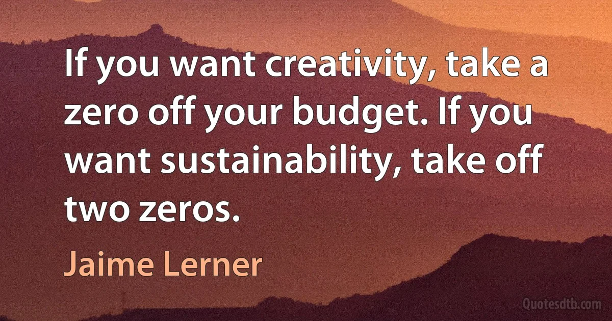 If you want creativity, take a zero off your budget. If you want sustainability, take off two zeros. (Jaime Lerner)