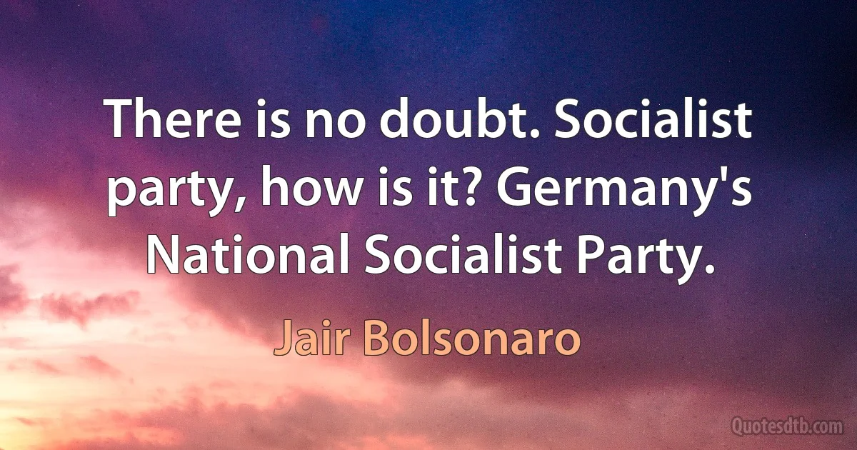 There is no doubt. Socialist party, how is it? Germany's National Socialist Party. (Jair Bolsonaro)