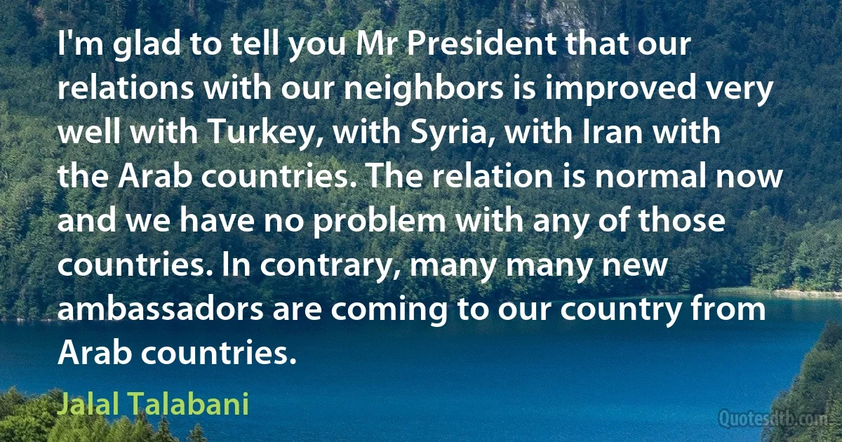 I'm glad to tell you Mr President that our relations with our neighbors is improved very well with Turkey, with Syria, with Iran with the Arab countries. The relation is normal now and we have no problem with any of those countries. In contrary, many many new ambassadors are coming to our country from Arab countries. (Jalal Talabani)