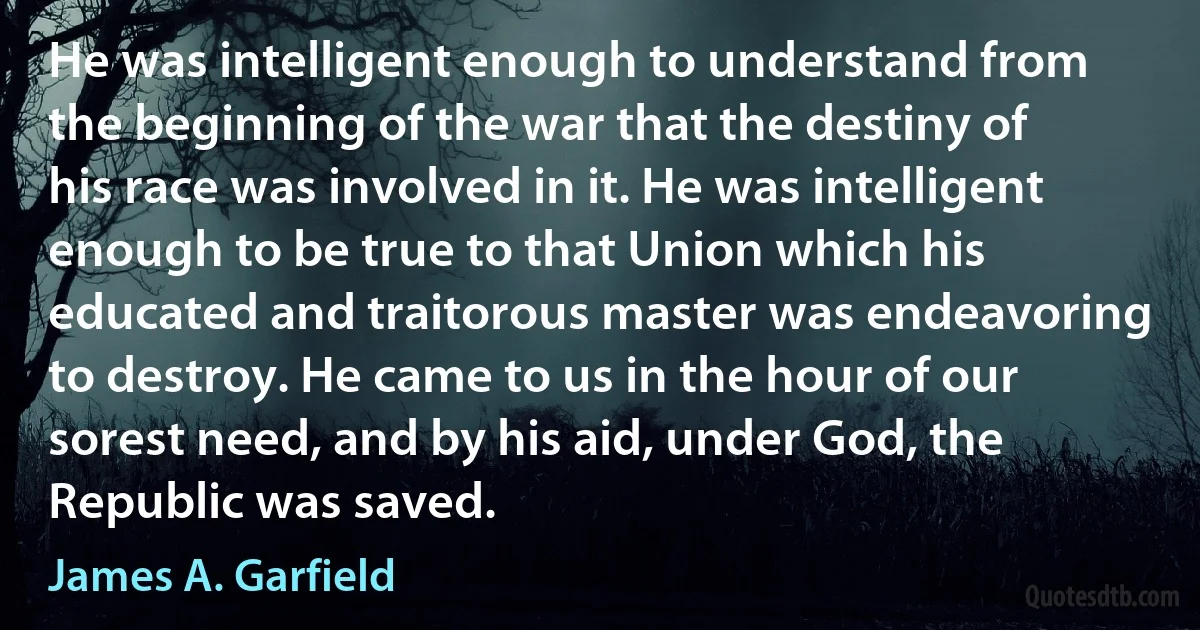 He was intelligent enough to understand from the beginning of the war that the destiny of his race was involved in it. He was intelligent enough to be true to that Union which his educated and traitorous master was endeavoring to destroy. He came to us in the hour of our sorest need, and by his aid, under God, the Republic was saved. (James A. Garfield)