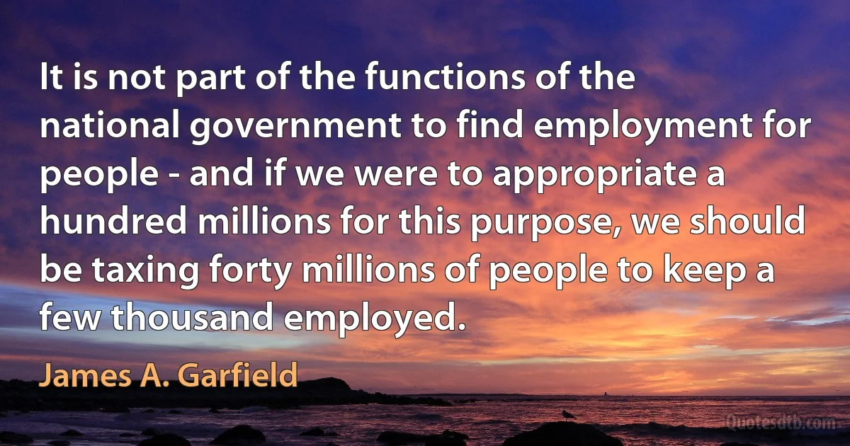 It is not part of the functions of the national government to find employment for people - and if we were to appropriate a hundred millions for this purpose, we should be taxing forty millions of people to keep a few thousand employed. (James A. Garfield)