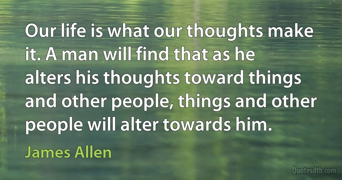 Our life is what our thoughts make it. A man will find that as he alters his thoughts toward things and other people, things and other people will alter towards him. (James Allen)