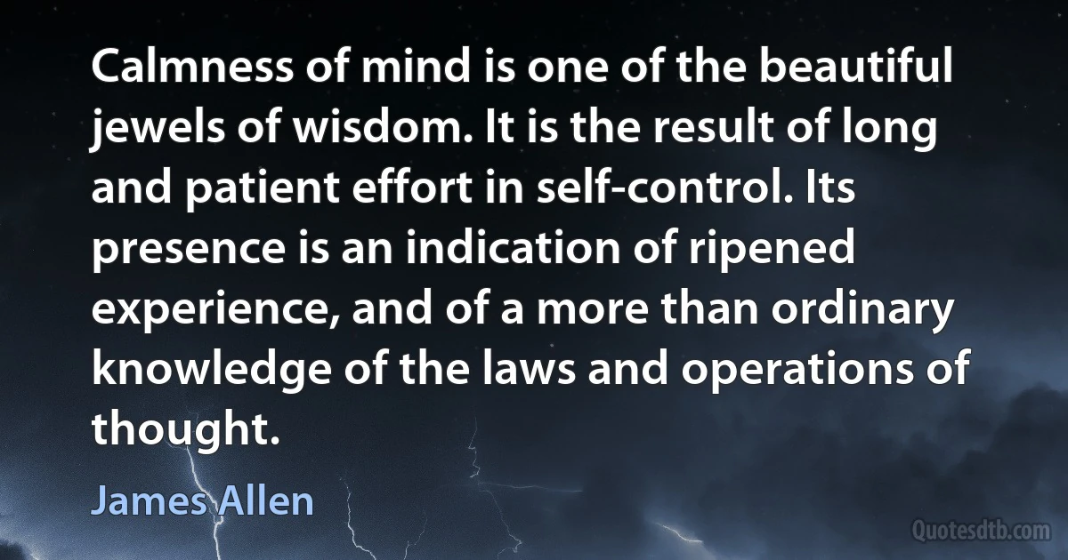 Calmness of mind is one of the beautiful jewels of wisdom. It is the result of long and patient effort in self-control. Its presence is an indication of ripened experience, and of a more than ordinary knowledge of the laws and operations of thought. (James Allen)