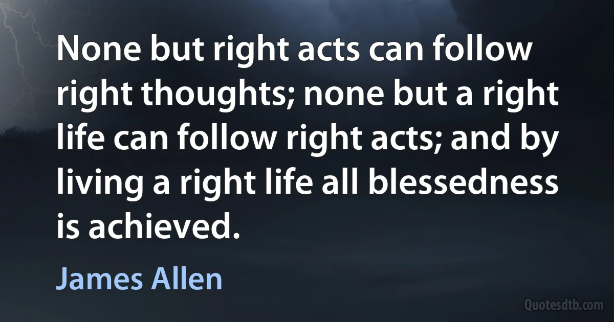 None but right acts can follow right thoughts; none but a right life can follow right acts; and by living a right life all blessedness is achieved. (James Allen)