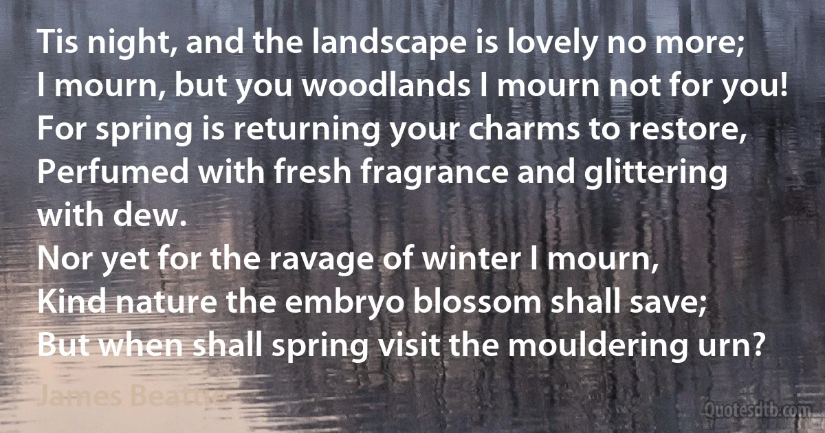 Tis night, and the landscape is lovely no more;
I mourn, but you woodlands I mourn not for you!
For spring is returning your charms to restore,
Perfumed with fresh fragrance and glittering with dew.
Nor yet for the ravage of winter I mourn,
Kind nature the embryo blossom shall save;
But when shall spring visit the mouldering urn? (James Beattie)