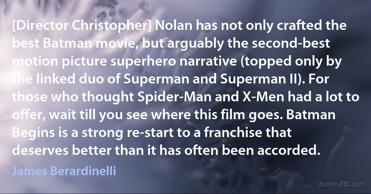 [Director Christopher] Nolan has not only crafted the best Batman movie, but arguably the second-best motion picture superhero narrative (topped only by the linked duo of Superman and Superman II). For those who thought Spider-Man and X-Men had a lot to offer, wait till you see where this film goes. Batman Begins is a strong re-start to a franchise that deserves better than it has often been accorded. (James Berardinelli)