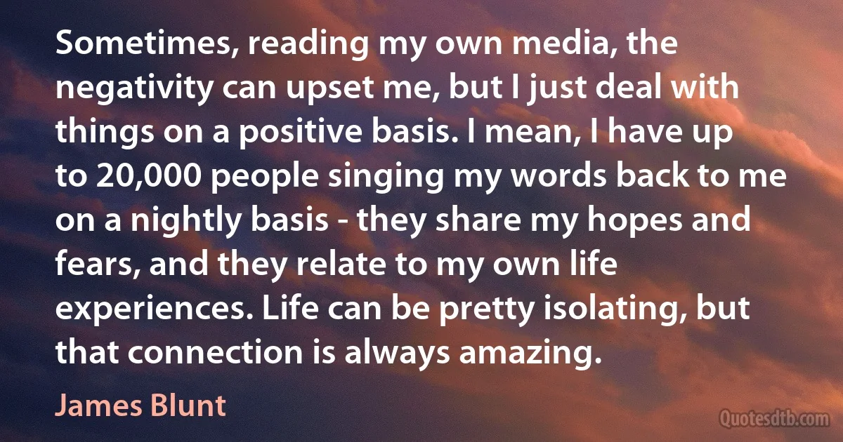 Sometimes, reading my own media, the negativity can upset me, but I just deal with things on a positive basis. I mean, I have up to 20,000 people singing my words back to me on a nightly basis - they share my hopes and fears, and they relate to my own life experiences. Life can be pretty isolating, but that connection is always amazing. (James Blunt)