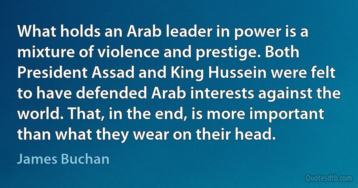 What holds an Arab leader in power is a mixture of violence and prestige. Both President Assad and King Hussein were felt to have defended Arab interests against the world. That, in the end, is more important than what they wear on their head. (James Buchan)