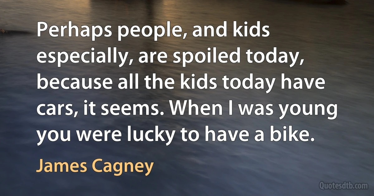 Perhaps people, and kids especially, are spoiled today, because all the kids today have cars, it seems. When I was young you were lucky to have a bike. (James Cagney)