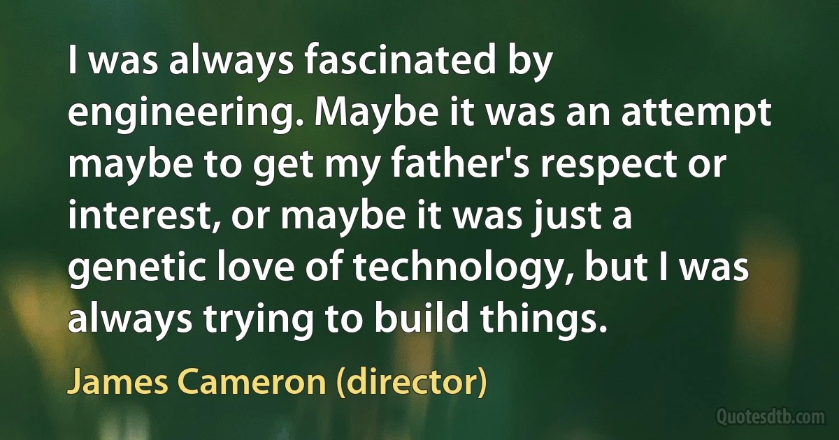 I was always fascinated by engineering. Maybe it was an attempt maybe to get my father's respect or interest, or maybe it was just a genetic love of technology, but I was always trying to build things. (James Cameron (director))