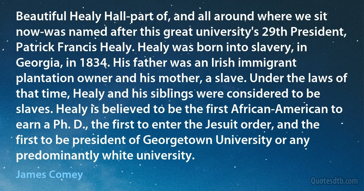 Beautiful Healy Hall-part of, and all around where we sit now-was named after this great university's 29th President, Patrick Francis Healy. Healy was born into slavery, in Georgia, in 1834. His father was an Irish immigrant plantation owner and his mother, a slave. Under the laws of that time, Healy and his siblings were considered to be slaves. Healy is believed to be the first African-American to earn a Ph. D., the first to enter the Jesuit order, and the first to be president of Georgetown University or any predominantly white university. (James Comey)