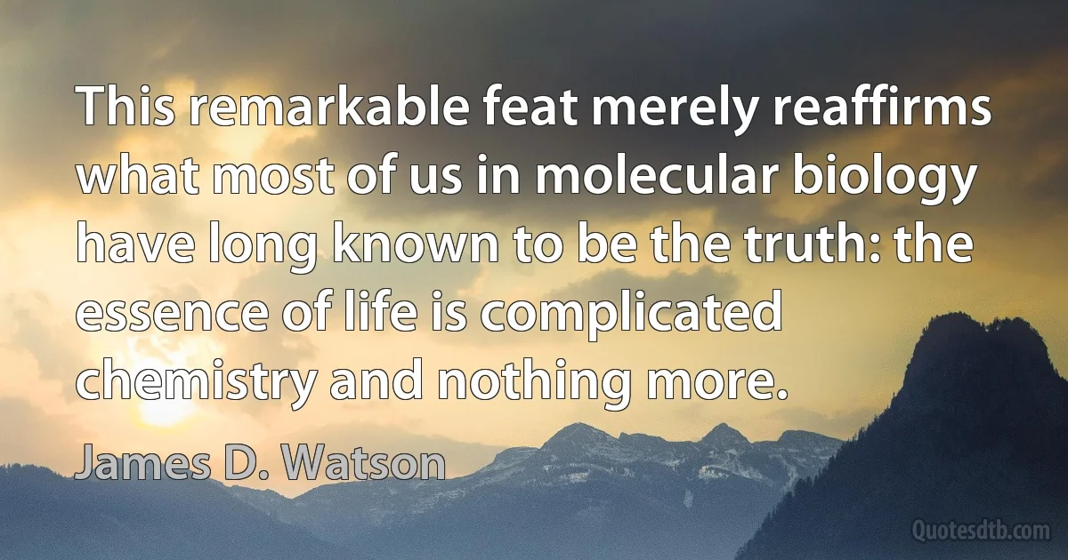 This remarkable feat merely reaffirms what most of us in molecular biology have long known to be the truth: the essence of life is complicated chemistry and nothing more. (James D. Watson)