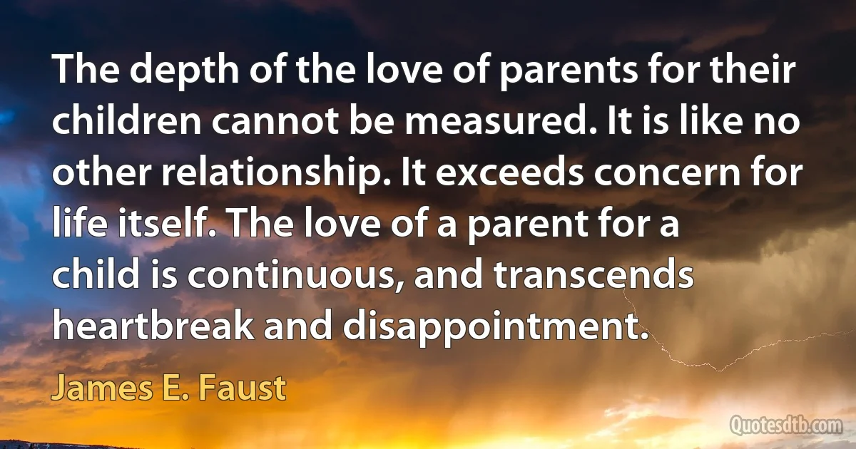 The depth of the love of parents for their children cannot be measured. It is like no other relationship. It exceeds concern for life itself. The love of a parent for a child is continuous, and transcends heartbreak and disappointment. (James E. Faust)