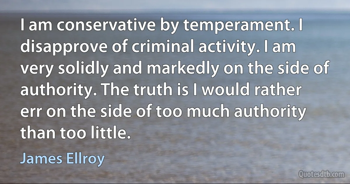 I am conservative by temperament. I disapprove of criminal activity. I am very solidly and markedly on the side of authority. The truth is I would rather err on the side of too much authority than too little. (James Ellroy)