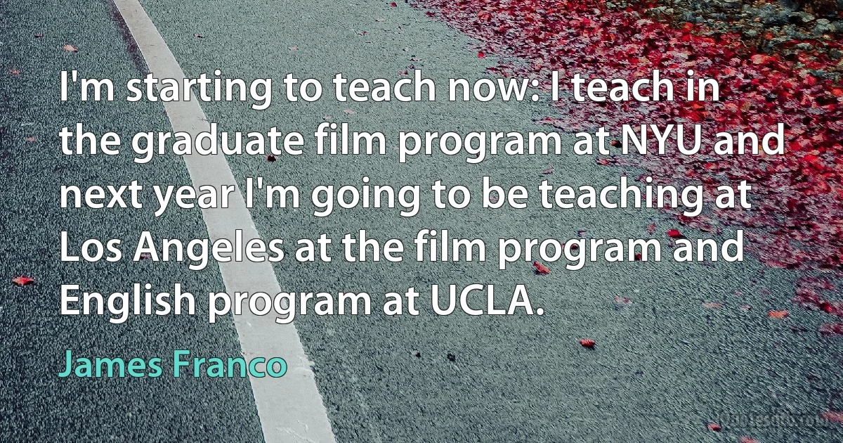 I'm starting to teach now: I teach in the graduate film program at NYU and next year I'm going to be teaching at Los Angeles at the film program and English program at UCLA. (James Franco)