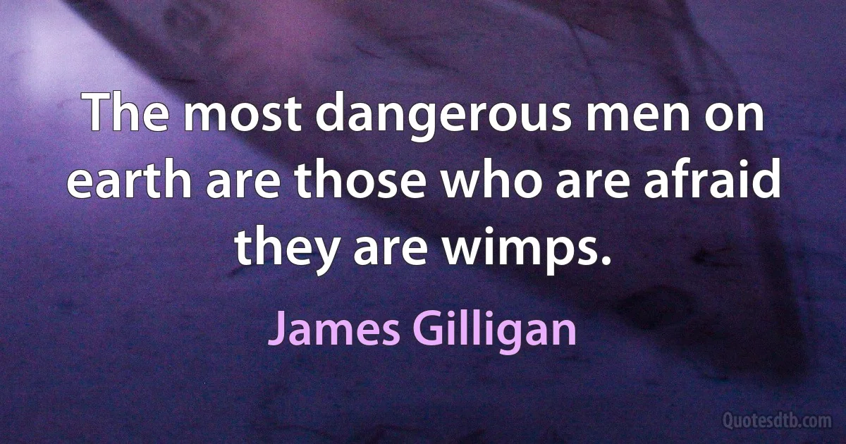 The most dangerous men on earth are those who are afraid they are wimps. (James Gilligan)