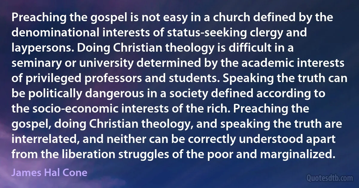 Preaching the gospel is not easy in a church defined by the denominational interests of status-seeking clergy and laypersons. Doing Christian theology is difficult in a seminary or university determined by the academic interests of privileged professors and students. Speaking the truth can be politically dangerous in a society defined according to the socio-economic interests of the rich. Preaching the gospel, doing Christian theology, and speaking the truth are interrelated, and neither can be correctly understood apart from the liberation struggles of the poor and marginalized. (James Hal Cone)