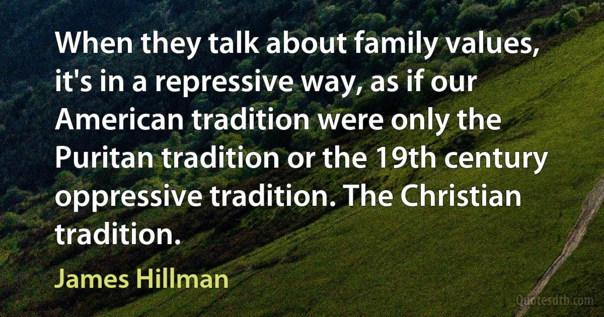 When they talk about family values, it's in a repressive way, as if our American tradition were only the Puritan tradition or the 19th century oppressive tradition. The Christian tradition. (James Hillman)