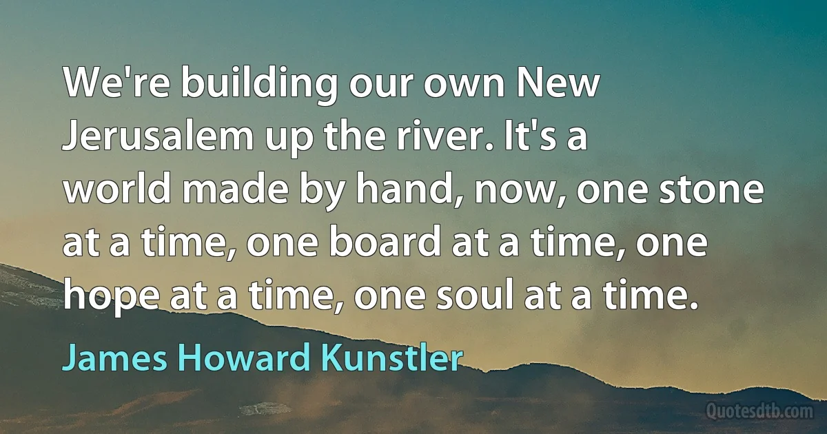 We're building our own New Jerusalem up the river. It's a world made by hand, now, one stone at a time, one board at a time, one hope at a time, one soul at a time. (James Howard Kunstler)