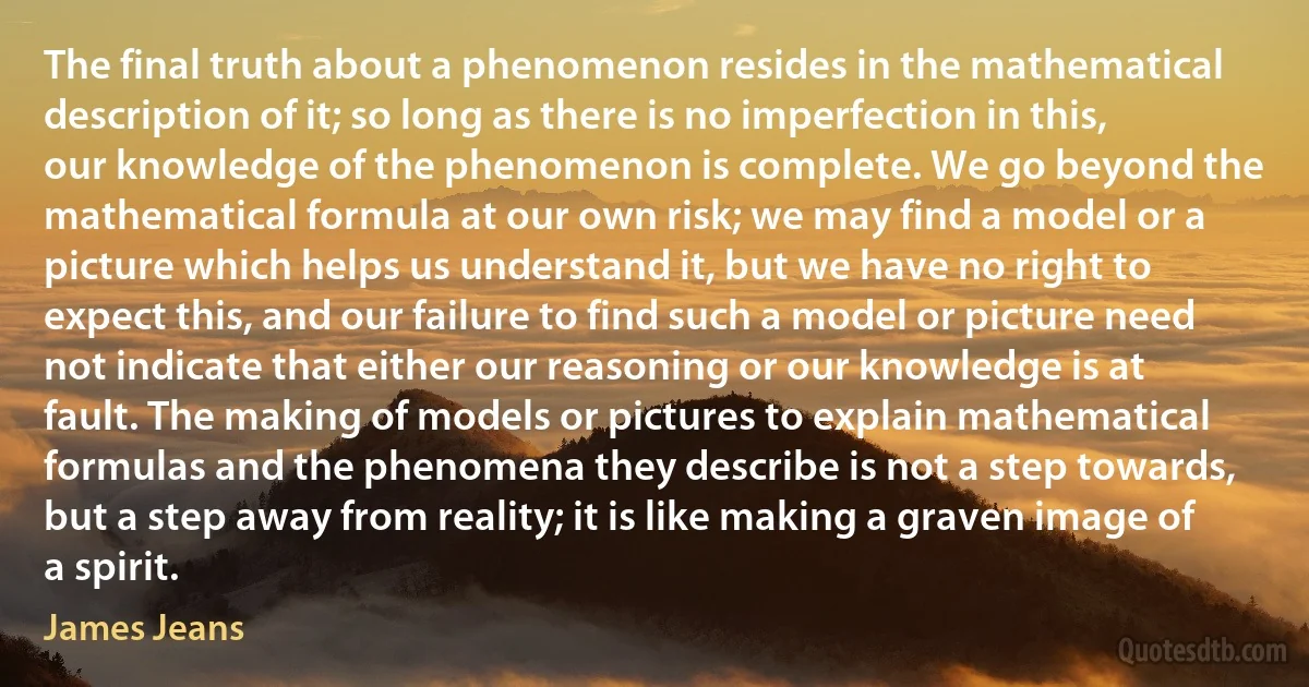 The final truth about a phenomenon resides in the mathematical description of it; so long as there is no imperfection in this, our knowledge of the phenomenon is complete. We go beyond the mathematical formula at our own risk; we may find a model or a picture which helps us understand it, but we have no right to expect this, and our failure to find such a model or picture need not indicate that either our reasoning or our knowledge is at fault. The making of models or pictures to explain mathematical formulas and the phenomena they describe is not a step towards, but a step away from reality; it is like making a graven image of a spirit. (James Jeans)