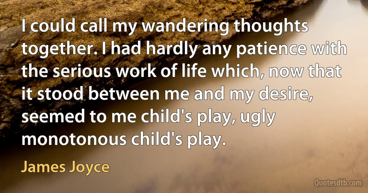 I could call my wandering thoughts together. I had hardly any patience with the serious work of life which, now that it stood between me and my desire, seemed to me child's play, ugly monotonous child's play. (James Joyce)