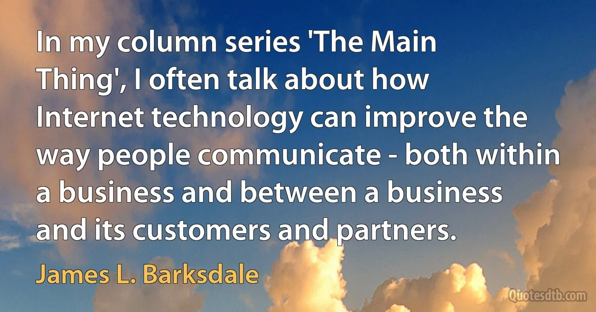 In my column series 'The Main Thing', I often talk about how Internet technology can improve the way people communicate - both within a business and between a business and its customers and partners. (James L. Barksdale)